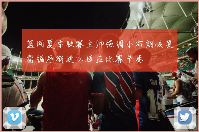 篮网夏季联赛主帅强调小布朗恢复需循序渐进以适应比赛节奏