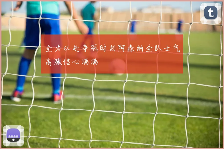 全力以赴争冠时刻阿森纳全队士气高涨信心满满