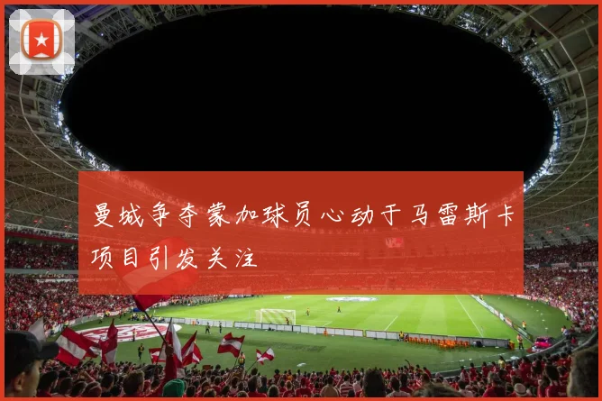 曼城争夺蒙加球员心动于马雷斯卡项目引发关注