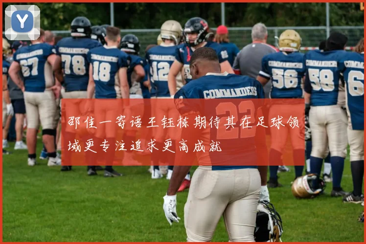 邵佳一寄语王钰栋期待其在足球领域更专注追求更高成就