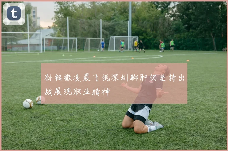 孙铭徽凌晨飞抵深圳脚肿仍坚持出战展现职业精神