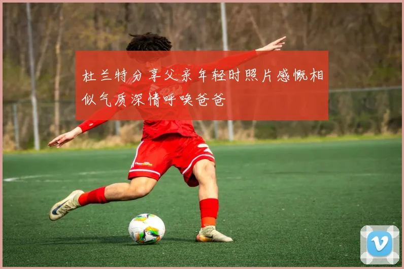 杜兰特分享父亲年轻时照片感慨相似气质深情呼唤爸爸