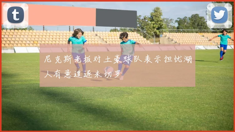 尼克斯老板对土豪球队表示担忧湖人有意追逐米切罗