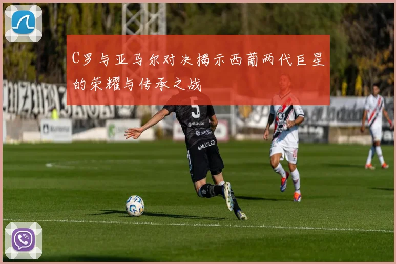 C罗与亚马尔对决揭示西葡两代巨星的荣耀与传承之战