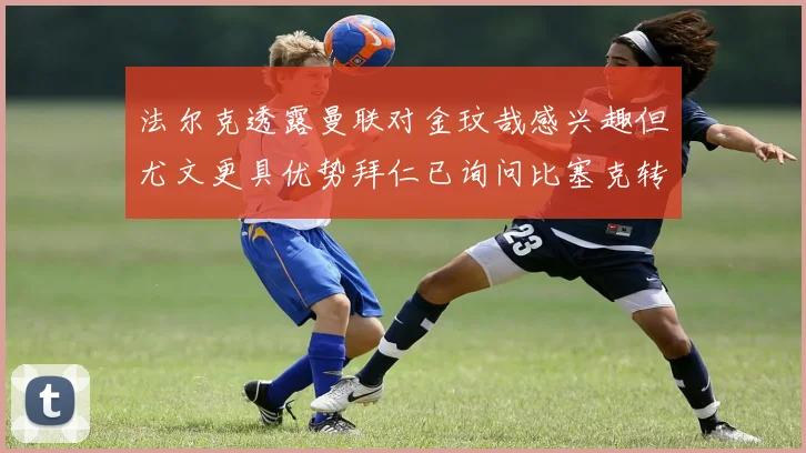 法尔克透露曼联对金玟哉感兴趣但尤文更具优势拜仁已询问比塞克转会情况