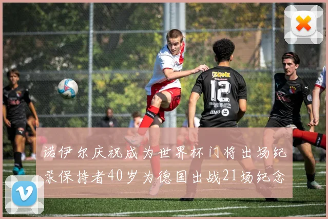 诺伊尔庆祝成为世界杯门将出场纪录保持者40岁为德国出战21场纪念照曝光