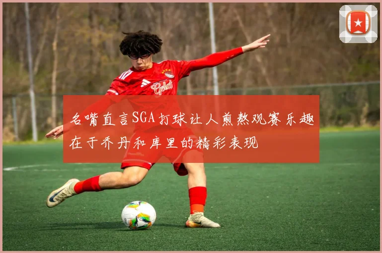 名嘴直言SGA打球让人煎熬观赛乐趣在于乔丹和库里的精彩表现