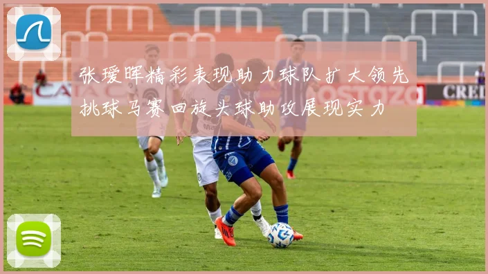 张瑷晖精彩表现助力球队扩大领先挑球马赛回旋头球助攻展现实力