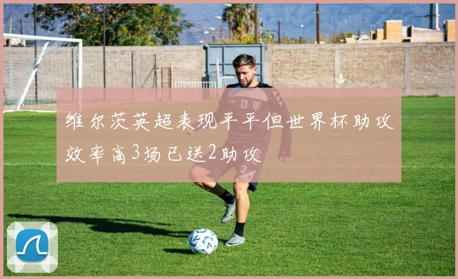 维尔茨英超表现平平但世界杯助攻效率高3场已送2助攻