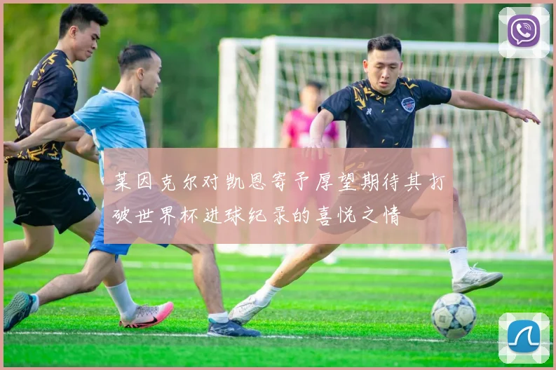 莱因克尔对凯恩寄予厚望期待其打破世界杯进球纪录的喜悦之情
