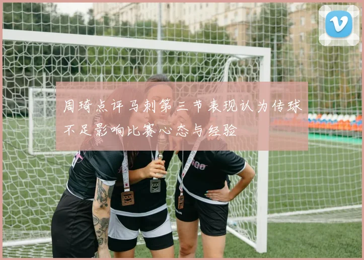 周琦点评马刺第三节表现认为传球不足影响比赛心态与经验