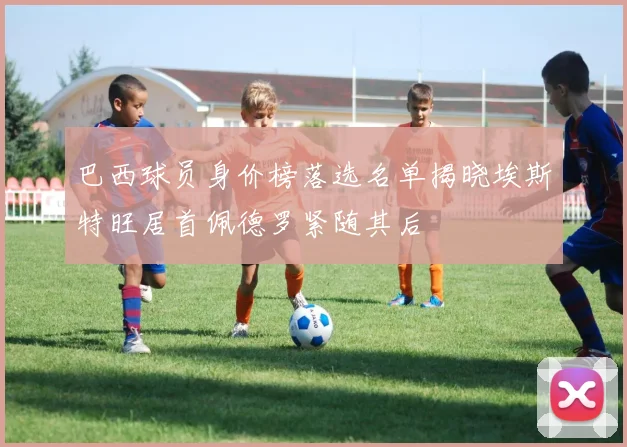 巴西球员身价榜落选名单揭晓埃斯特旺居首佩德罗紧随其后