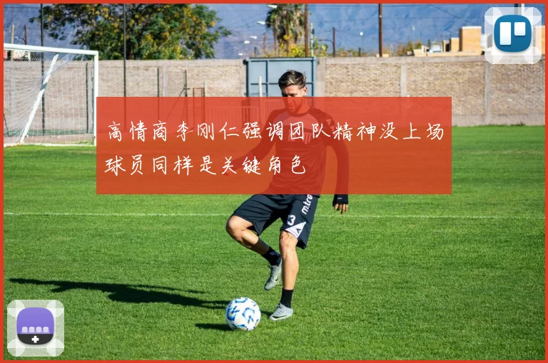 高情商李刚仁强调团队精神没上场球员同样是关键角色