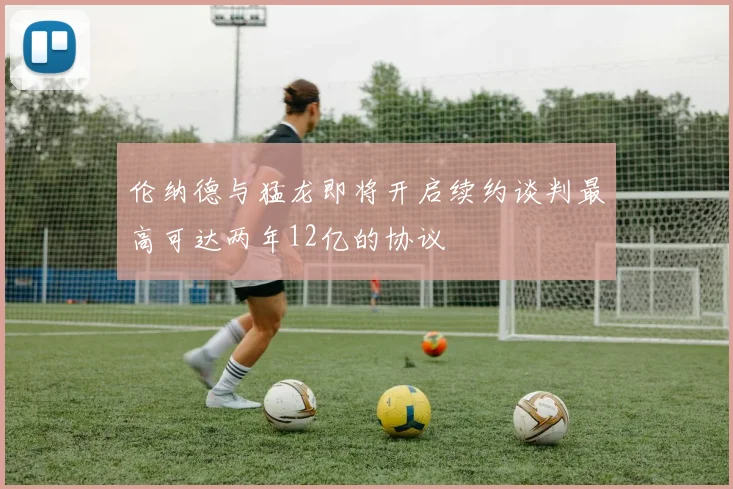 伦纳德与猛龙即将开启续约谈判最高可达两年12亿的协议