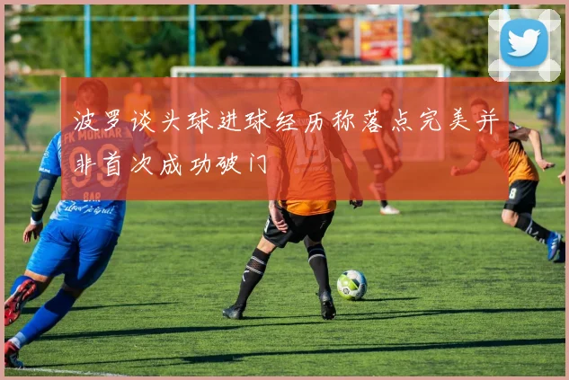 波罗谈头球进球经历称落点完美并非首次成功破门