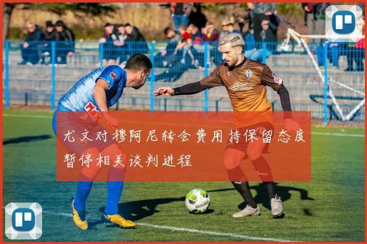 尤文对穆阿尼转会费用持保留态度暂停相关谈判进程