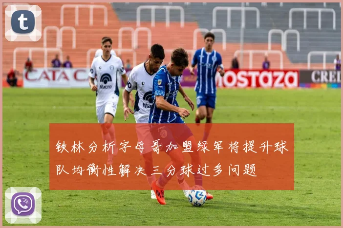 铁林分析字母哥加盟绿军将提升球队均衡性解决三分球过多问题